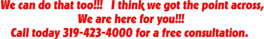 We can do that too!!!   I think we got the point across, We are here for you!!!  Call today 319-423-4000 for a free consultation.